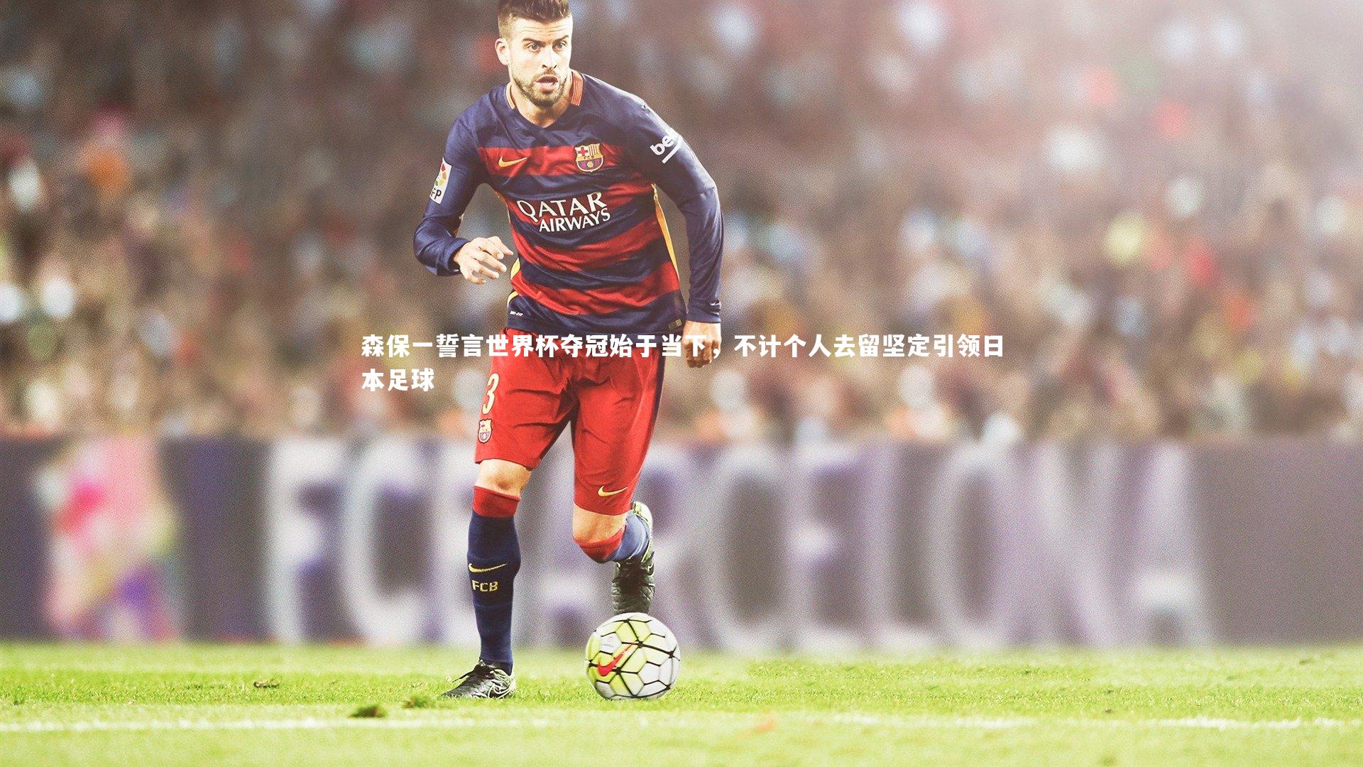 森保一誓言世界杯夺冠始于当下，不计个人去留坚定引领日本足球