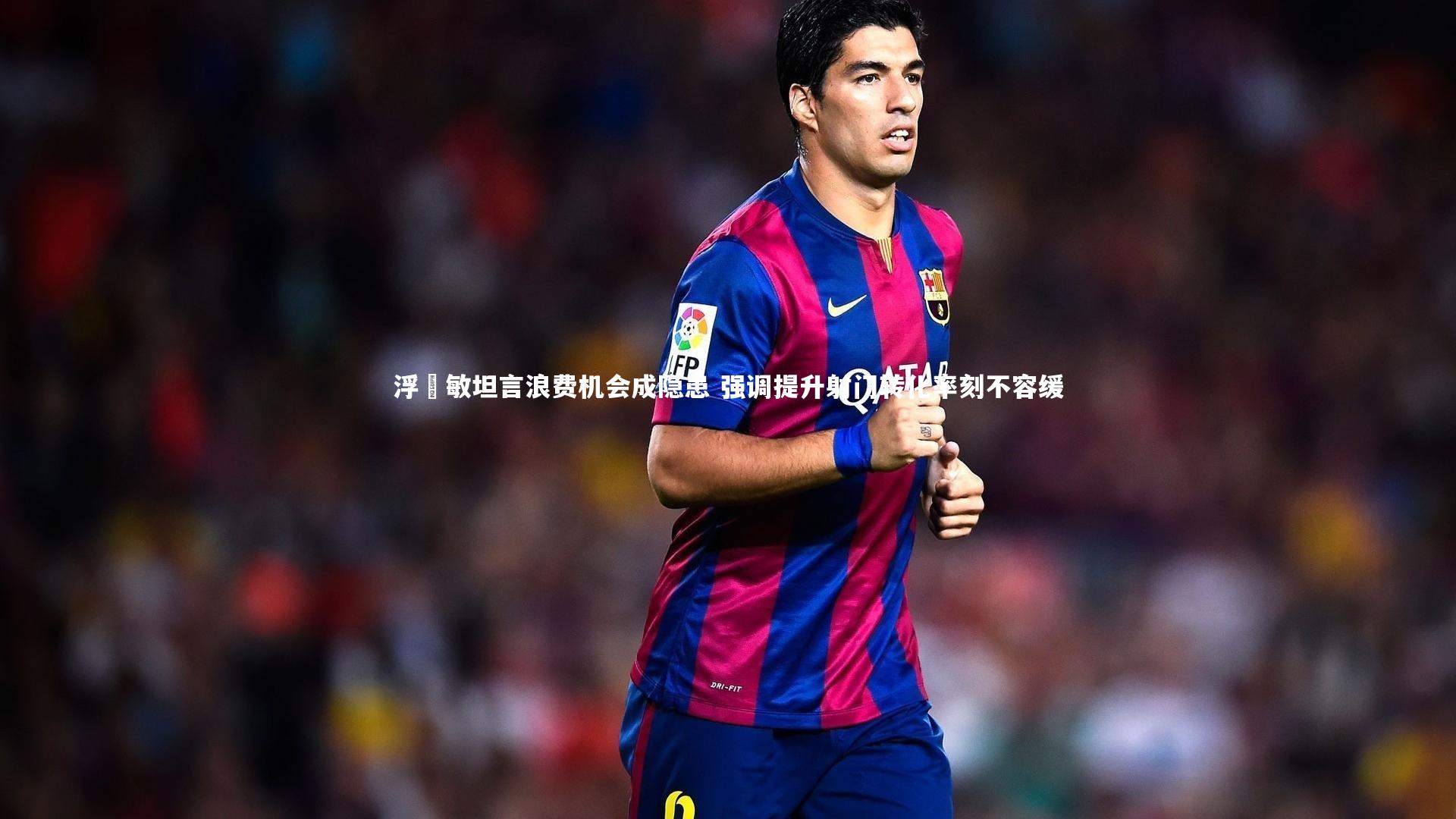 浮嶋敏坦言浪费机会成隐患 强调提升射门转化率刻不容缓